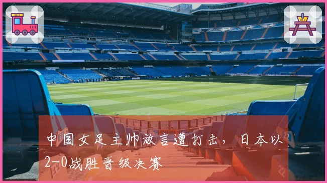 中国女足主帅放言遭打击，日本以2-0战胜晋级决赛