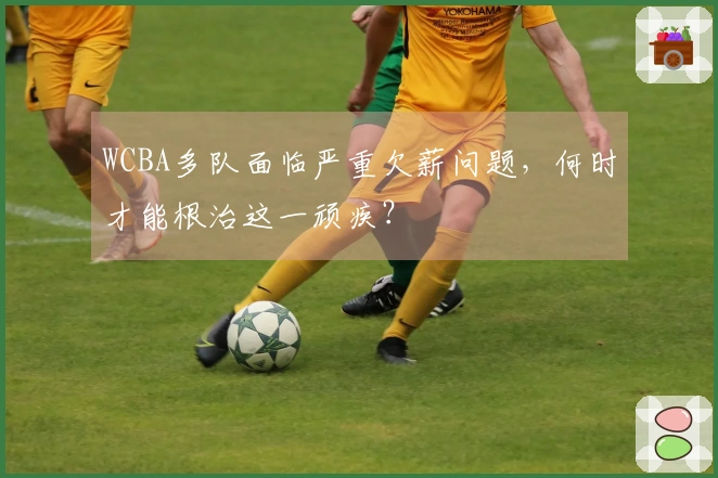 WCBA多队面临严重欠薪问题，何时才能根治这一顽疾？