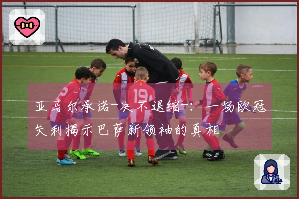 亚马尔承诺-决不退缩-：一场欧冠失利揭示巴萨新领袖的真相