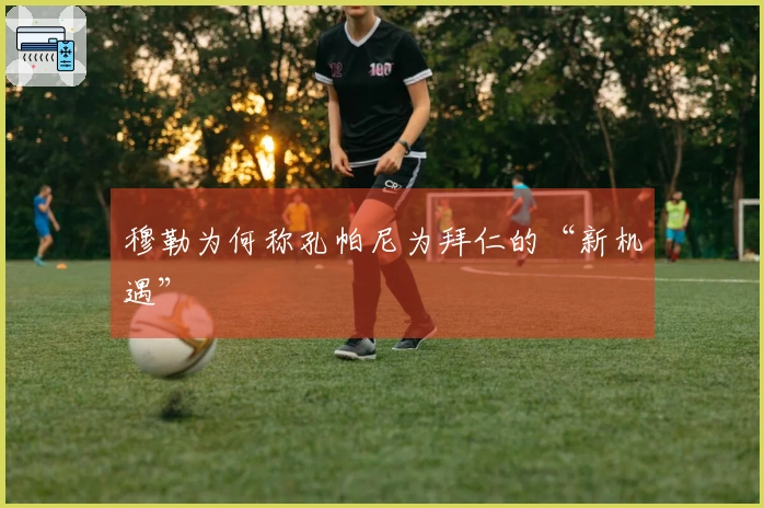 穆勒为何称孔帕尼为拜仁的“新机遇”