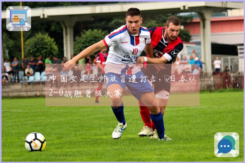 中国女足主帅放言遭打击，日本以2-0战胜晋级决赛