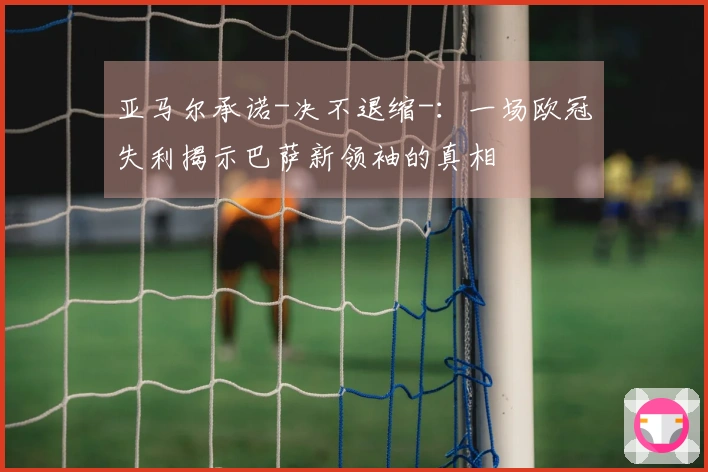 亚马尔承诺-决不退缩-：一场欧冠失利揭示巴萨新领袖的真相