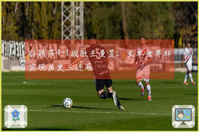 孙颖莎4-1战胜王曼昱：女单世界杯实现历史三连冠