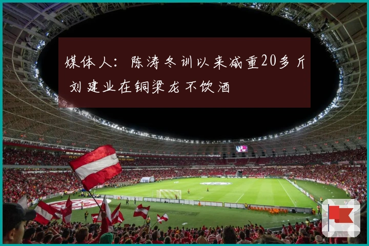 媒体人：陈涛冬训以来减重20多斤 刘建业在铜梁龙不饮酒