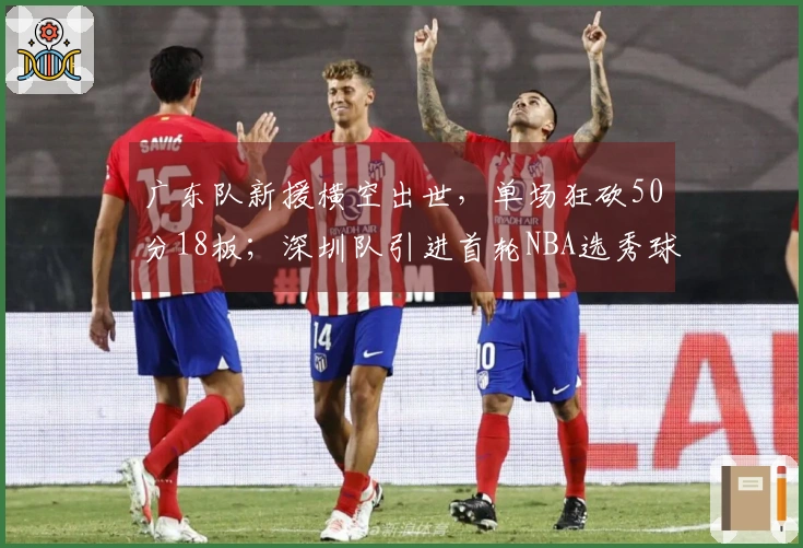 广东队新援横空出世，单场狂砍50分18板；深圳队引进首轮NBA选秀球员