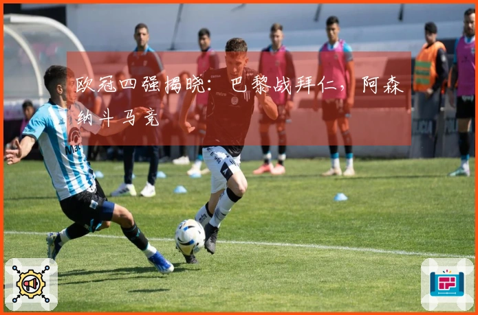 欧冠四强揭晓：巴黎战拜仁，阿森纳斗马竞