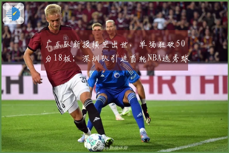 广东队新援横空出世，单场狂砍50分18板；深圳队引进首轮NBA选秀球员