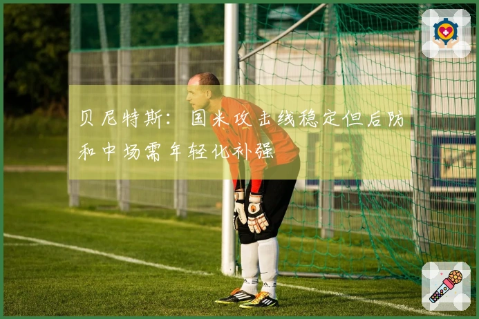 贝尼特斯：国米攻击线稳定但后防和中场需年轻化补强