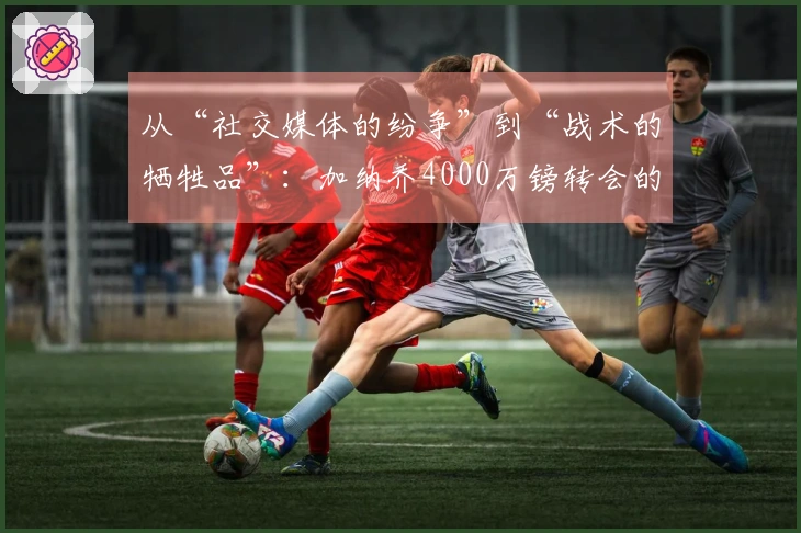 从“社交媒体的纷争”到“战术的牺牲品”：加纳乔4000万镑转会的复杂真相！