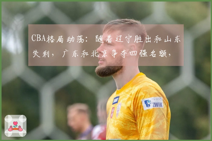 CBA格局动荡：随着辽宁胜出和山东失利，广东和北京争夺四强名额，辽宁力争前八