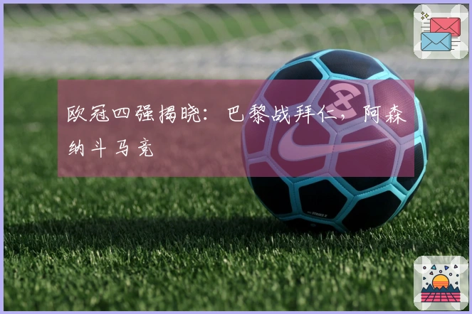 欧冠四强揭晓：巴黎战拜仁，阿森纳斗马竞