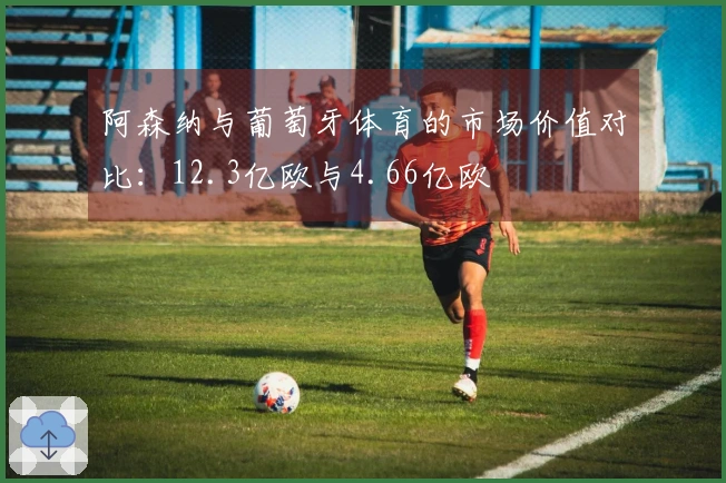 阿森纳与葡萄牙体育的市场价值对比：12.3亿欧与4.66亿欧