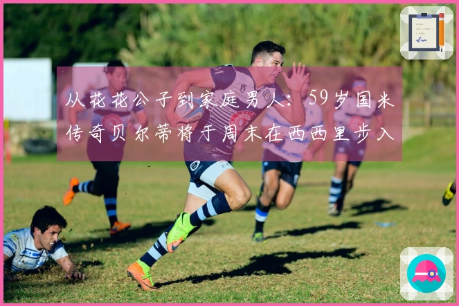 从花花公子到家庭男人：59岁国米传奇贝尔蒂将于周末在西西里步入婚姻殿堂