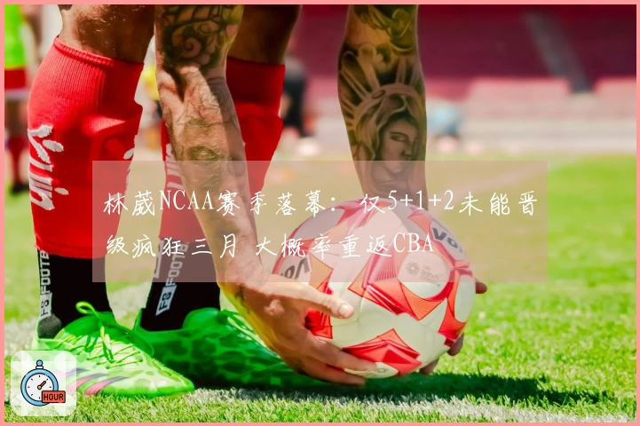林葳NCAA赛季落幕：仅5+1+2未能晋级疯狂三月 大概率重返CBA