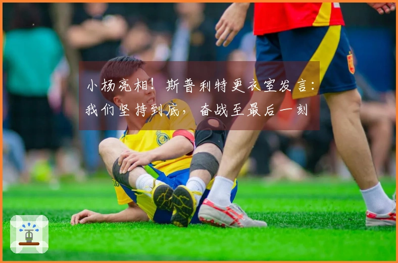 小杨亮相！斯普利特更衣室发言：我们坚持到底，奋战至最后一刻
