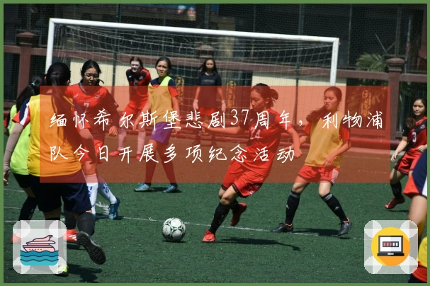 缅怀希尔斯堡悲剧37周年，利物浦队今日开展多项纪念活动