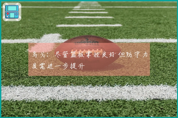 乌戈：尽管篮板掌控良好 但防守力度需进一步提升