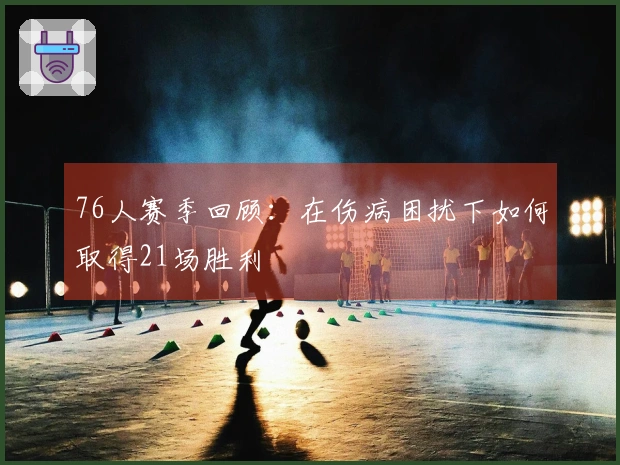 76人赛季回顾：在伤病困扰下如何取得21场胜利